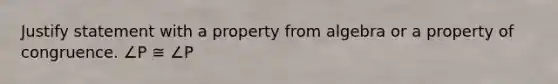 Justify statement with a property from algebra or a property of congruence. ∠P ≅ ∠P