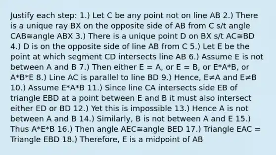 Justify each step: 1.) Let C be any point not on line AB 2.) There is a unique ray BX on the opposite side of AB from C s/t angle CAB≅angle ABX 3.) There is a unique point D on BX s/t AC≅BD 4.) D is on the opposite side of line AB from C 5.) Let E be the point at which segment CD intersects line AB 6.) Assume E is not between A and B 7.) Then either E = A, or E = B, or E*A*B, or A*B*E 8.) Line AC is parallel to line BD 9.) Hence, E≠A and E≠B 10.) Assume E*A*B 11.) Since line CA intersects side EB of triangle EBD at a point between E and B it must also intersect either ED or BD 12.) Yet this is impossible 13.) Hence A is not between A and B 14.) Similarly, B is not between A and E 15.) Thus A*E*B 16.) Then angle AEC≅angle BED 17.) Triangle EAC = Triangle EBD 18.) Therefore, E is a midpoint of AB