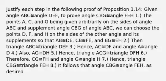 Justify each step in the following proof of Proposition 3.14: Given angle ABC≅angle DEF, to prove angle CBG≅angle FEH 1.) The points A, C, and G being given arbitrarily on the sides of angle ABC and supplement angle CBG of angle ABC, we can choose the points D, F, and H on the sides of the other angle and its supplements so that AB≅DE, CB≅FE, and BG≅EH 2.) Then triangle ABC≅triangle DEF 3.) Hence, AC≅DF and angle A≅angle D 4.) Also, AG≅DH 5.) Hence, triangle ACG≅triangle DFH 6.) Therefore, CG≅FH and angle G≅angle H 7.) Hence, triangle CBG≅triangle FEH 8.) It follows that angle CBG≅angle FEH, as desired