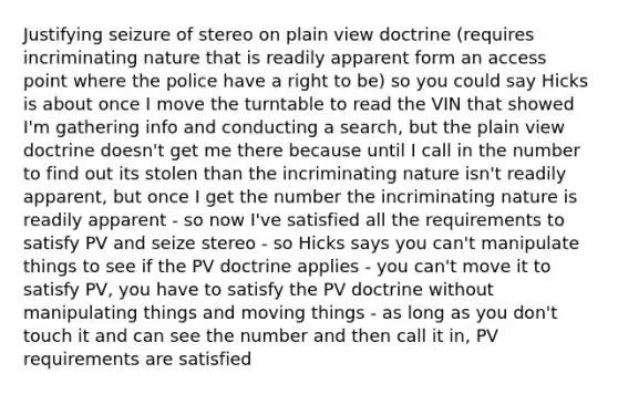 Justifying seizure of stereo on plain view doctrine (requires incriminating nature that is readily apparent form an access point where the police have a right to be) so you could say Hicks is about once I move the turntable to read the VIN that showed I'm gathering info and conducting a search, but the plain view doctrine doesn't get me there because until I call in the number to find out its stolen than the incriminating nature isn't readily apparent, but once I get the number the incriminating nature is readily apparent - so now I've satisfied all the requirements to satisfy PV and seize stereo - so Hicks says you can't manipulate things to see if the PV doctrine applies - you can't move it to satisfy PV, you have to satisfy the PV doctrine without manipulating things and moving things - as long as you don't touch it and can see the number and then call it in, PV requirements are satisfied