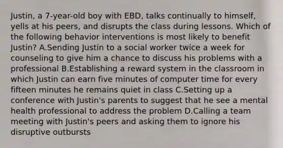 Justin, a 7-year-old boy with EBD, talks continually to himself, yells at his peers, and disrupts the class during lessons. Which of the following behavior interventions is most likely to benefit Justin? A.Sending Justin to a social worker twice a week for counseling to give him a chance to discuss his problems with a professional B.Establishing a reward system in the classroom in which Justin can earn five minutes of computer time for every fifteen minutes he remains quiet in class C.Setting up a conference with Justin's parents to suggest that he see a mental health professional to address the problem D.Calling a team meeting with Justin's peers and asking them to ignore his disruptive outbursts