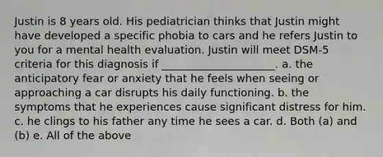 Justin is 8 years old. His pediatrician thinks that Justin might have developed a specific phobia to cars and he refers Justin to you for a mental health evaluation. Justin will meet DSM-5 criteria for this diagnosis if _____________________. a. the anticipatory fear or anxiety that he feels when seeing or approaching a car disrupts his daily functioning. b. the symptoms that he experiences cause significant distress for him. c. he clings to his father any time he sees a car. d. Both (a) and (b) e. All of the above