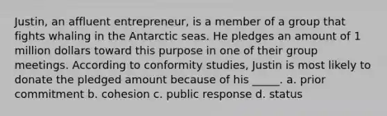 Justin, an affluent entrepreneur, is a member of a group that fights whaling in the Antarctic seas. He pledges an amount of 1 million dollars toward this purpose in one of their group meetings. According to conformity studies, Justin is most likely to donate the pledged amount because of his _____. a. prior commitment b. cohesion c. public response d. status