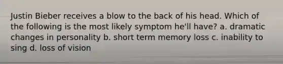 Justin Bieber receives a blow to the back of his head. Which of the following is the most likely symptom he'll have? a. dramatic changes in personality b. short term memory loss c. inability to sing d. loss of vision