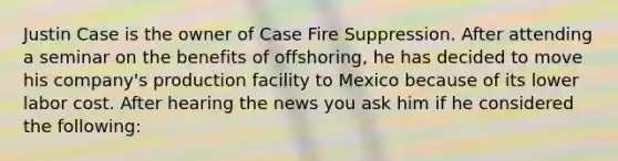 Justin Case is the owner of Case Fire Suppression. After attending a seminar on the benefits of offshoring, he has decided to move his company's production facility to Mexico because of its lower labor cost. After hearing the news you ask him if he considered the following: