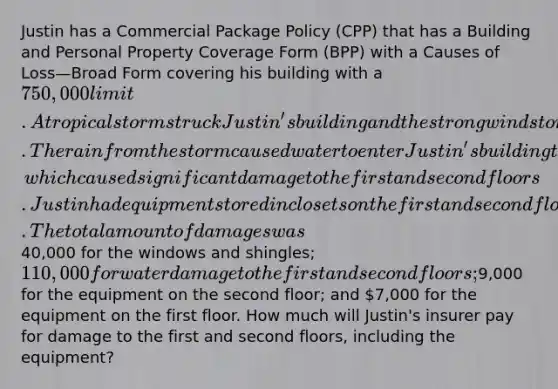 Justin has a Commercial Package Policy (CPP) that has a Building and Personal Property Coverage Form (BPP) with a Causes of Loss—Broad Form covering his building with a 750,000 limit. A tropical storm struck Justin's building and the strong winds tore most of the shingles from the building's roof and shattered multiple windows on the 5th floor of the building. The rain from the storm caused water to enter Justin's building through the foundation, which caused significant damage to the first and second floors. Justin had equipment stored in closets on the first and second floors which were rendered inoperable due to the water damage. The total amount of damages was40,000 for the windows and shingles; 110,000 for water damage to the first and second floors;9,000 for the equipment on the second floor; and 7,000 for the equipment on the first floor. How much will Justin's insurer pay for damage to the first and second floors, including the equipment?