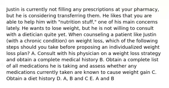 Justin is currently not filling any prescriptions at your pharmacy, but he is considering transferring them. He likes that you are able to help him with "nutrition stuff," one of his main concerns lately. He wants to lose weight, but he is not willing to consult with a dietician quite yet. When counseling a patient like Justin (with a chronic condition) on weight loss, which of the following steps should you take before proposing an individualized weight loss plan? A. Consult with his physician on a weight loss strategy and obtain a complete medical history B. Obtain a complete list of all medications he is taking and assess whether any medications currently taken are known to cause weight gain C. Obtain a diet history D. A, B and C E. A and B