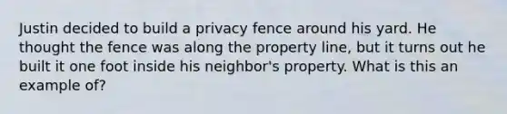 Justin decided to build a privacy fence around his yard. He thought the fence was along the property line, but it turns out he built it one foot inside his neighbor's property. What is this an example of?