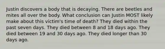 Justin discovers a body that is decaying. There are beetles and mites all over the body. What conclusion can Justin MOST likely make about this victim's time of death? They died within the past seven days. They died between 8 and 18 days ago. They died between 19 and 30 days ago. They died longer than 30 days ago.