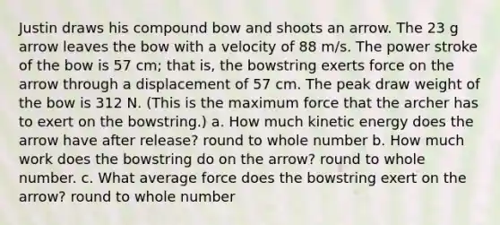 Justin draws his compound bow and shoots an arrow. The 23 g arrow leaves the bow with a velocity of 88 m/s. The power stroke of the bow is 57 cm; that is, the bowstring exerts force on the arrow through a displacement of 57 cm. The peak draw weight of the bow is 312 N. (This is the maximum force that the archer has to exert on the bowstring.) a. How much kinetic energy does the arrow have after release? round to whole number b. How much work does the bowstring do on the arrow? round to whole number. c. What average force does the bowstring exert on the arrow? round to whole number