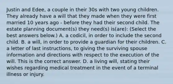 Justin and​ Edee, a couple in their 30s with two young children. They already have a will that they made when they were first married 10 years ago​ - before they had their second child. The estate planning​ document(s) they​ need(s) is(are): ​(Select the best answers​ below.) A. a​ codicil, in order to include the second child. B. a​ will, in order to provide a guardian for their children. C. a letter of last​ instructions, to giving the surviving spouse information and directions with respect to the execution of the will. This is the correct answer. D. a living​ will, stating their wishes regarding medical treatment in the event of a terminal illness or injury.