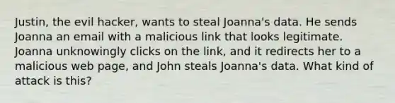 Justin, the evil hacker, wants to steal Joanna's data. He sends Joanna an email with a malicious link that looks legitimate. Joanna unknowingly clicks on the link, and it redirects her to a malicious web page, and John steals Joanna's data. What kind of attack is this?