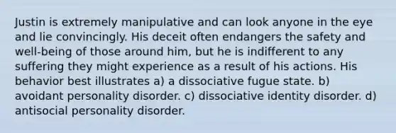 Justin is extremely manipulative and can look anyone in the eye and lie convincingly. His deceit often endangers the safety and well-being of those around him, but he is indifferent to any suffering they might experience as a result of his actions. His behavior best illustrates a) a dissociative fugue state. b) avoidant personality disorder. c) dissociative identity disorder. d) antisocial personality disorder.