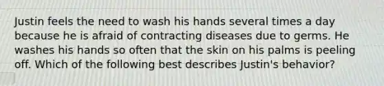 Justin feels the need to wash his hands several times a day because he is afraid of contracting diseases due to germs. He washes his hands so often that the skin on his palms is peeling off. Which of the following best describes Justin's behavior?