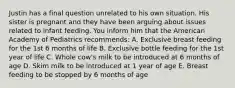 Justin has a final question unrelated to his own situation. His sister is pregnant and they have been arguing about issues related to infant feeding. You inform him that the American Academy of Pediatrics recommends: A. Exclusive breast feeding for the 1st 6 months of life B. Exclusive bottle feeding for the 1st year of life C. Whole cow's milk to be introduced at 6 months of age D. Skim milk to be introduced at 1 year of age E. Breast feeding to be stopped by 6 months of age