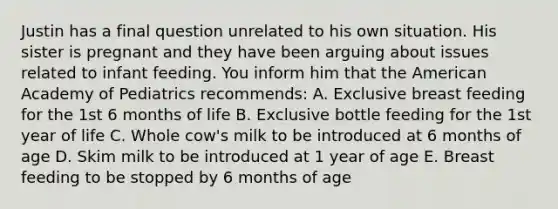 Justin has a final question unrelated to his own situation. His sister is pregnant and they have been arguing about issues related to infant feeding. You inform him that the American Academy of Pediatrics recommends: A. Exclusive breast feeding for the 1st 6 months of life B. Exclusive bottle feeding for the 1st year of life C. Whole cow's milk to be introduced at 6 months of age D. Skim milk to be introduced at 1 year of age E. Breast feeding to be stopped by 6 months of age