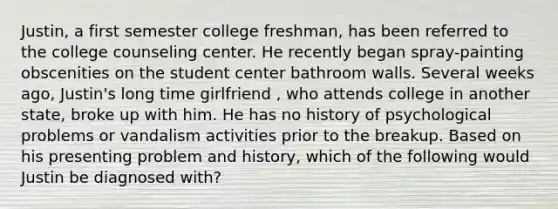 Justin, a first semester college freshman, has been referred to the college counseling center. He recently began spray-painting obscenities on the student center bathroom walls. Several weeks ago, Justin's long time girlfriend , who attends college in another state, broke up with him. He has no history of psychological problems or vandalism activities prior to the breakup. Based on his presenting problem and history, which of the following would Justin be diagnosed with?