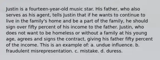 Justin is a fourteen-year-old music star. His father, who also serves as his agent, tells Justin that if he wants to continue to live in the family's home and be a part of the family, he should sign over fifty percent of his income to the father. Justin, who does not want to be homeless or without a family at his young age, agrees and signs the contract, giving his father fifty percent of the income. This is an example of: a. undue influence. b. fraudulent misrepresentation. c. mistake. d. duress.