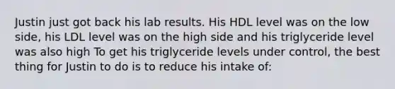 Justin just got back his lab results. His HDL level was on the low side, his LDL level was on the high side and his triglyceride level was also high To get his triglyceride levels under control, the best thing for Justin to do is to reduce his intake of: