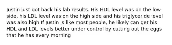 Justin just got back his lab results. His HDL level was on the low side, his LDL level was on the high side and his triglyceride level was also high If Justin is like most people, he likely can get his HDL and LDL levels better under control by cutting out the eggs that he has every morning