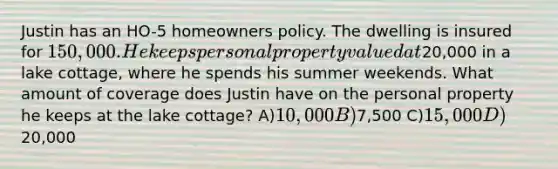 Justin has an HO-5 homeowners policy. The dwelling is insured for 150,000. He keeps personal property valued at20,000 in a lake cottage, where he spends his summer weekends. What amount of coverage does Justin have on the personal property he keeps at the lake cottage? A)10,000 B)7,500 C)15,000 D)20,000