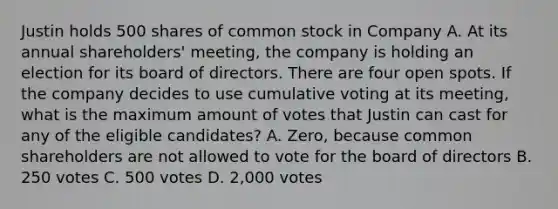 Justin holds 500 shares of common stock in Company A. At its annual shareholders' meeting, the company is holding an election for its board of directors. There are four open spots. If the company decides to use cumulative voting at its meeting, what is the maximum amount of votes that Justin can cast for any of the eligible candidates? A. Zero, because common shareholders are not allowed to vote for the board of directors B. 250 votes C. 500 votes D. 2,000 votes