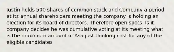 Justin holds 500 shares of common stock and Company a period at its annual shareholders meeting the company is holding an election for its board of directors. Therefore open spots. Is it company decides he was cumulative voting at its meeting what is the maximum amount of Asa just thinking cast for any of the eligible candidates