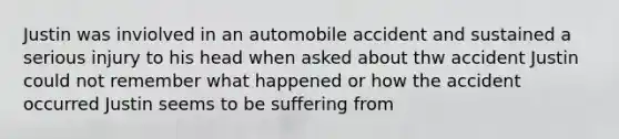 Justin was inviolved in an automobile accident and sustained a serious injury to his head when asked about thw accident Justin could not remember what happened or how the accident occurred Justin seems to be suffering from