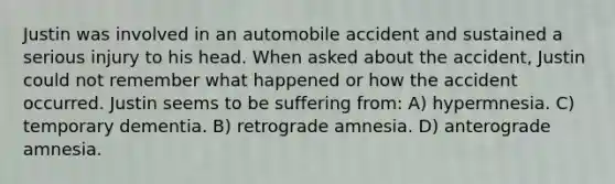 Justin was involved in an automobile accident and sustained a serious injury to his head. When asked about the accident, Justin could not remember what happened or how the accident occurred. Justin seems to be suffering from: A) hypermnesia. C) temporary dementia. B) retrograde amnesia. D) anterograde amnesia.