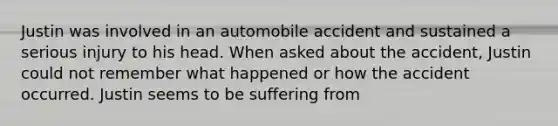 Justin was involved in an automobile accident and sustained a serious injury to his head. When asked about the accident, Justin could not remember what happened or how the accident occurred. Justin seems to be suffering from