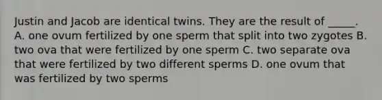 Justin and Jacob are identical twins. They are the result of _____. A. one ovum fertilized by one sperm that split into two zygotes B. two ova that were fertilized by one sperm C. two separate ova that were fertilized by two different sperms D. one ovum that was fertilized by two sperms