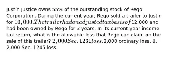 Justin Justice owns 55% of the outstanding stock of Rego Corporation. During the current year, Rego sold a trailer to Justin for 10,000. The trailer had an adjusted tax basis of12,000 and had been owned by Rego for 3 years. In its current-year income tax return, what is the allowable loss that Rego can claim on the sale of this trailer? 2,000 Sec. 1231 loss.2,000 ordinary loss. 0.2,000 Sec. 1245 loss.