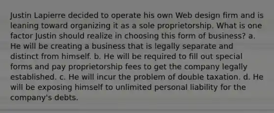 Justin Lapierre decided to operate his own Web design firm and is leaning toward organizing it as a sole proprietorship. What is one factor Justin should realize in choosing this form of business? a. He will be creating a business that is legally separate and distinct from himself. b. He will be required to fill out special forms and pay proprietorship fees to get the company legally established. c. He will incur the problem of double taxation. d. He will be exposing himself to unlimited personal liability for the company's debts.