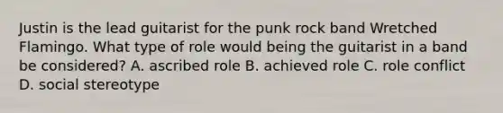 Justin is the lead guitarist for the punk rock band Wretched Flamingo. What type of role would being the guitarist in a band be considered? A. ascribed role B. achieved role C. role conflict D. social stereotype