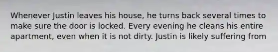 Whenever Justin leaves his house, he turns back several times to make sure the door is locked. Every evening he cleans his entire apartment, even when it is not dirty. Justin is likely suffering from