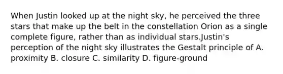 When Justin looked up at the night sky, he perceived the three stars that make up the belt in the constellation Orion as a single complete figure, rather than as individual stars.Justin's perception of the night sky illustrates the Gestalt principle of A. proximity B. closure C. similarity D. figure-ground