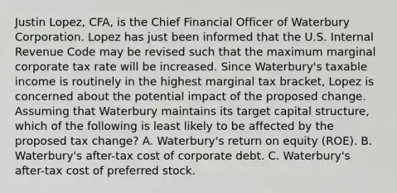 Justin Lopez, CFA, is the Chief Financial Officer of Waterbury Corporation. Lopez has just been informed that the U.S. Internal Revenue Code may be revised such that the maximum marginal corporate tax rate will be increased. Since Waterbury's taxable income is routinely in the highest marginal tax bracket, Lopez is concerned about the potential impact of the proposed change. Assuming that Waterbury maintains its target capital structure, which of the following is least likely to be affected by the proposed tax change? A. Waterbury's return on equity (ROE). B. Waterbury's after-tax cost of corporate debt. C. Waterbury's after-tax cost of preferred stock.