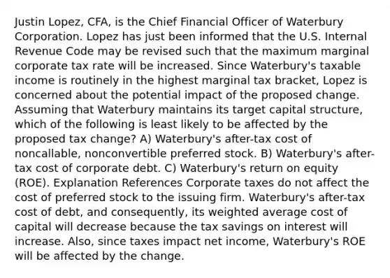 Justin Lopez, CFA, is the Chief Financial Officer of Waterbury Corporation. Lopez has just been informed that the U.S. Internal Revenue Code may be revised such that the maximum marginal corporate tax rate will be increased. Since Waterbury's taxable income is routinely in the highest marginal tax bracket, Lopez is concerned about the potential impact of the proposed change. Assuming that Waterbury maintains its target capital structure, which of the following is least likely to be affected by the proposed tax change? A) Waterbury's after-tax cost of noncallable, nonconvertible preferred stock. B) Waterbury's after-tax cost of corporate debt. C) Waterbury's return on equity (ROE). Explanation References Corporate taxes do not affect the cost of preferred stock to the issuing firm. Waterbury's after-tax cost of debt, and consequently, its weighted average cost of capital will decrease because the tax savings on interest will increase. Also, since taxes impact net income, Waterbury's ROE will be affected by the change.