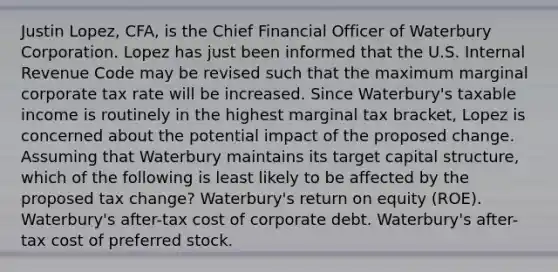 Justin Lopez, CFA, is the Chief Financial Officer of Waterbury Corporation. Lopez has just been informed that the U.S. Internal Revenue Code may be revised such that the maximum marginal corporate tax rate will be increased. Since Waterbury's taxable income is routinely in the highest marginal tax bracket, Lopez is concerned about the potential impact of the proposed change. Assuming that Waterbury maintains its target capital structure, which of the following is least likely to be affected by the proposed tax change? Waterbury's return on equity (ROE). Waterbury's after-tax cost of corporate debt. Waterbury's after-tax cost of preferred stock.