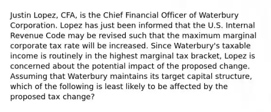 Justin Lopez, CFA, is the Chief Financial Officer of Waterbury Corporation. Lopez has just been informed that the U.S. Internal Revenue Code may be revised such that the maximum marginal corporate tax rate will be increased. Since Waterbury's taxable income is routinely in the highest marginal tax bracket, Lopez is concerned about the potential impact of the proposed change. Assuming that Waterbury maintains its target capital structure, which of the following is least likely to be affected by the proposed tax change?