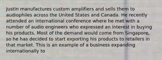 Justin manufactures custom amplifiers and sells them to audiophiles across the United States and Canada. He recently attended an international conference where he met with a number of audio engineers who expressed an interest in buying his products. Most of the demand would come from Singapore, so he has decided to start exporting his products to retailers in that market. This is an example of a business expanding internationally to