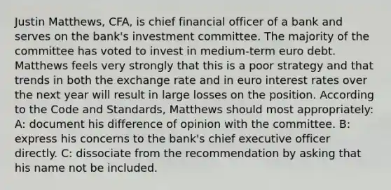 Justin Matthews, CFA, is chief financial officer of a bank and serves on the bank's investment committee. The majority of the committee has voted to invest in medium-term euro debt. Matthews feels very strongly that this is a poor strategy and that trends in both the exchange rate and in euro interest rates over the next year will result in large losses on the position. According to the Code and Standards, Matthews should most appropriately: A: document his difference of opinion with the committee. B: express his concerns to the bank's chief executive officer directly. C: dissociate from the recommendation by asking that his name not be included.