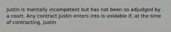 Justin is mentally incompetent but has not been so adjudged by a court. Any contract Justin enters into is voidable if, at the time of contracting, Justin