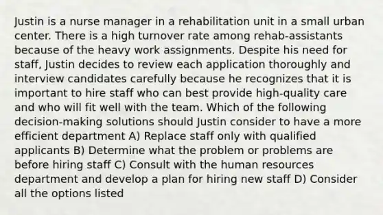 Justin is a nurse manager in a rehabilitation unit in a small urban center. There is a high turnover rate among rehab-assistants because of the heavy work assignments. Despite his need for staff, Justin decides to review each application thoroughly and interview candidates carefully because he recognizes that it is important to hire staff who can best provide high-quality care and who will fit well with the team. Which of the following decision-making solutions should Justin consider to have a more efficient department A) Replace staff only with qualified applicants B) Determine what the problem or problems are before hiring staff C) Consult with the human resources department and develop a plan for hiring new staff D) Consider all the options listed