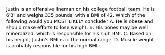 Justin is an offensive lineman on his college football team. He is 6'3" and weighs 335 pounds, with a BMI of 42. Which of the following would you MOST LIKELY conclude? A. He is obese and should make efforts to lose weight. B. His bones may be well mineralized, which is responsible for his high BMI. C. Based on his height, Justin's BMI is in the normal range. D. Muscle weight is probably responsible for his high BMI.