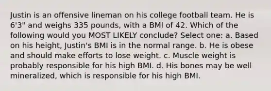 Justin is an offensive lineman on his college football team. He is 6'3" and weighs 335 pounds, with a BMI of 42. Which of the following would you MOST LIKELY conclude? Select one: a. Based on his height, Justin's BMI is in the normal range. b. He is obese and should make efforts to lose weight. c. Muscle weight is probably responsible for his high BMI. d. His bones may be well mineralized, which is responsible for his high BMI.