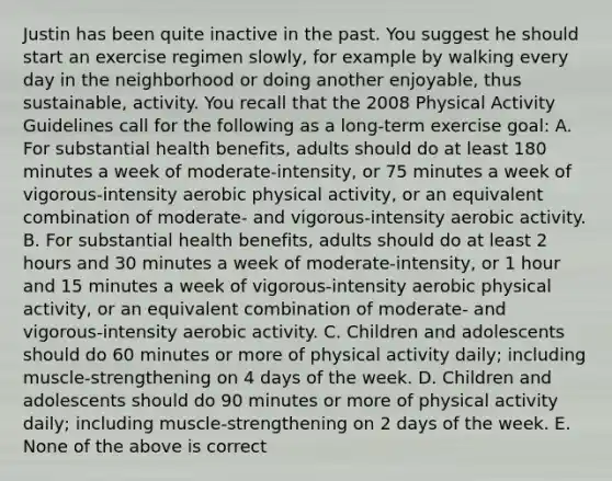 Justin has been quite inactive in the past. You suggest he should start an exercise regimen slowly, for example by walking every day in the neighborhood or doing another enjoyable, thus sustainable, activity. You recall that the 2008 Physical Activity Guidelines call for the following as a long-term exercise goal: A. For substantial health benefits, adults should do at least 180 minutes a week of moderate-intensity, or 75 minutes a week of vigorous-intensity aerobic physical activity, or an equivalent combination of moderate- and vigorous-intensity aerobic activity. B. For substantial health benefits, adults should do at least 2 hours and 30 minutes a week of moderate-intensity, or 1 hour and 15 minutes a week of vigorous-intensity aerobic physical activity, or an equivalent combination of moderate- and vigorous-intensity aerobic activity. C. Children and adolescents should do 60 minutes or more of physical activity daily; including muscle-strengthening on 4 days of the week. D. Children and adolescents should do 90 minutes or more of physical activity daily; including muscle-strengthening on 2 days of the week. E. None of the above is correct