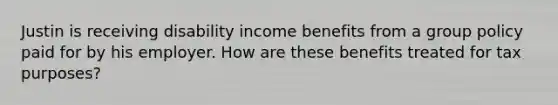 Justin is receiving disability income benefits from a group policy paid for by his employer. How are these benefits treated for tax purposes?