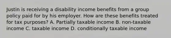 Justin is receiving a disability income benefits from a group policy paid for by his employer. How are these benefits treated for tax purposes? A. Partially taxable income B. non-taxable income C. taxable income D. conditionally taxable income