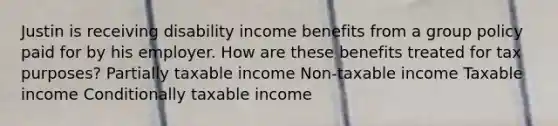 Justin is receiving disability income benefits from a group policy paid for by his employer. How are these benefits treated for tax purposes? Partially taxable income Non-taxable income Taxable income Conditionally taxable income